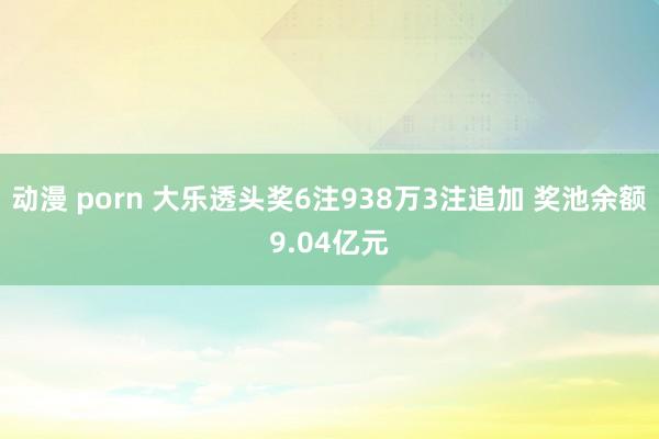 动漫 porn 大乐透头奖6注938万3注追加 奖池余额9.04亿元