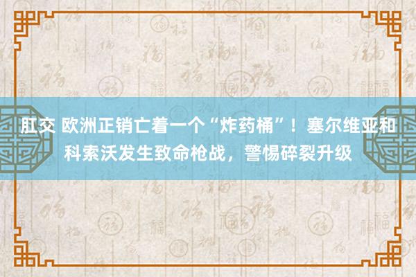 肛交 欧洲正销亡着一个“炸药桶”！塞尔维亚和科索沃发生致命枪战，警惕碎裂升级