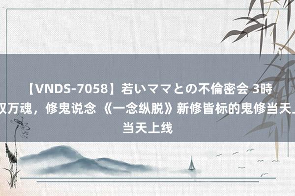 【VNDS-7058】若いママとの不倫密会 3時間 驭万魂，修鬼说念 《一念纵脱》新修皆标的鬼修当天上线