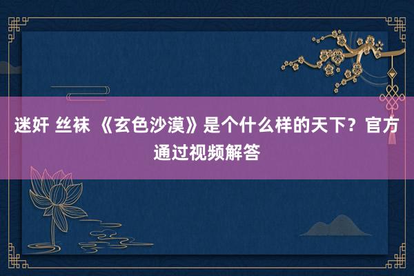 迷奸 丝袜 《玄色沙漠》是个什么样的天下？官方通过视频解答