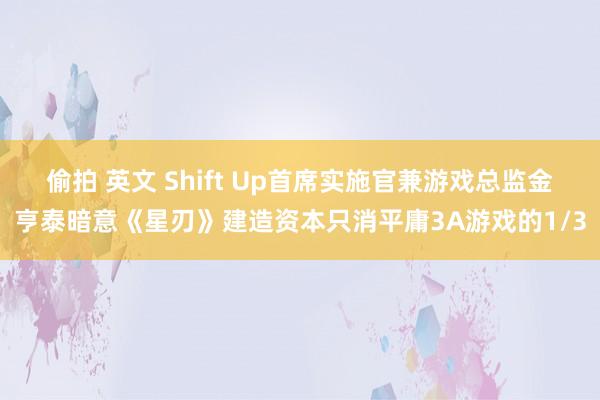 偷拍 英文 Shift Up首席实施官兼游戏总监金亨泰暗意《星刃》建造资本只消平庸3A游戏的1/3