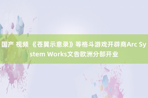 国产 视频 《苍翼示意录》等格斗游戏开辟商Arc System Works文告欧洲分部开业