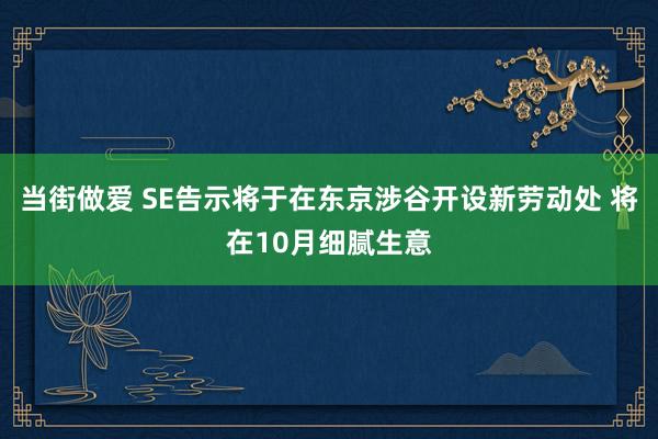 当街做爱 SE告示将于在东京涉谷开设新劳动处 将在10月细腻生意