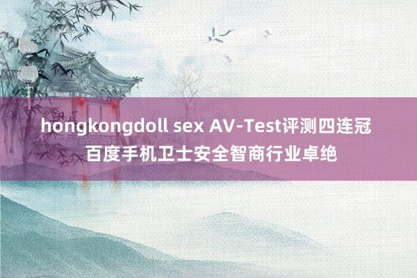 hongkongdoll sex AV-Test评测四连冠  百度手机卫士安全智商行业卓绝