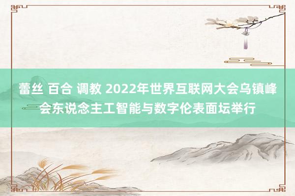 蕾丝 百合 调教 2022年世界互联网大会乌镇峰会东说念主工智能与数字伦表面坛举行