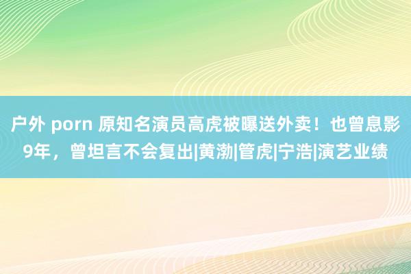 户外 porn 原知名演员高虎被曝送外卖！也曾息影9年，曾坦言不会复出|黄渤|管虎|宁浩|演艺业绩