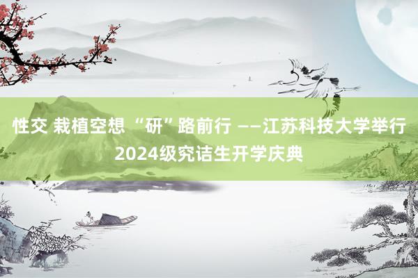 性交 栽植空想 “研”路前行 ——江苏科技大学举行2024级究诘生开学庆典