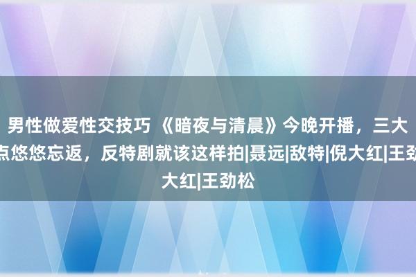 男性做爱性交技巧 《暗夜与清晨》今晚开播，三大看点悠悠忘返，反特剧就该这样拍|聂远|敌特|倪大红|王劲松