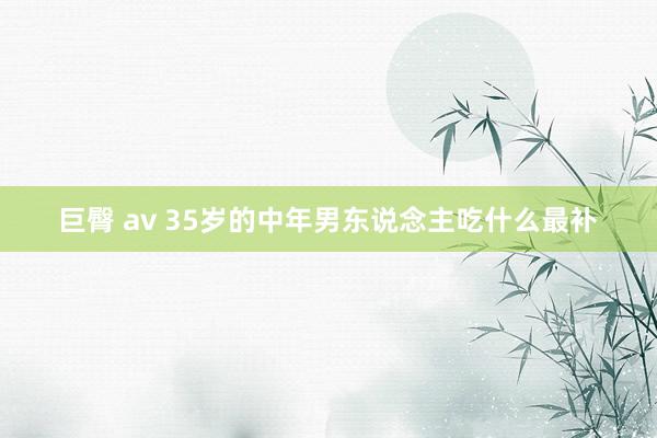 巨臀 av 35岁的中年男东说念主吃什么最补