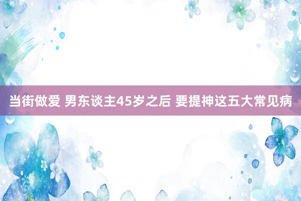 当街做爱 男东谈主45岁之后 要提神这五大常见病