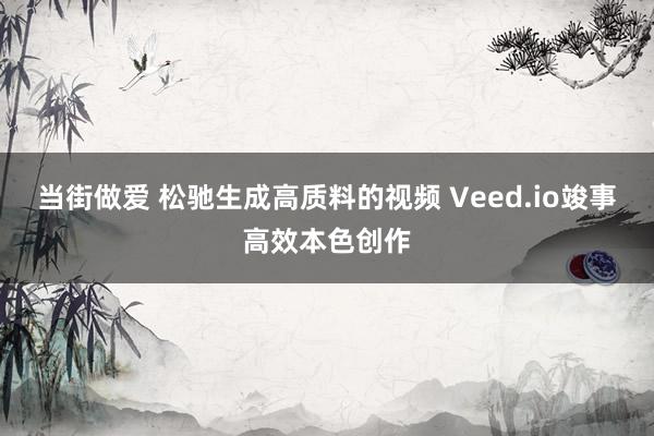 当街做爱 松驰生成高质料的视频 Veed.io竣事高效本色创作